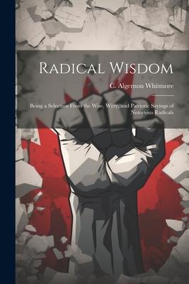 Radical Wisdom: Being a Selection From the Wise Witty and Patriotic Sayings of Notorious Radicals