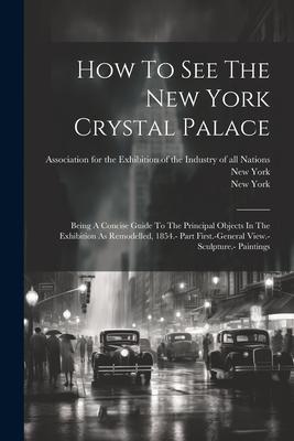 How To See The New York Crystal Palace: Being A Concise Guide To The Principal Objects In The Exhibition As Remodelled 1854.- Part First.-general Vie