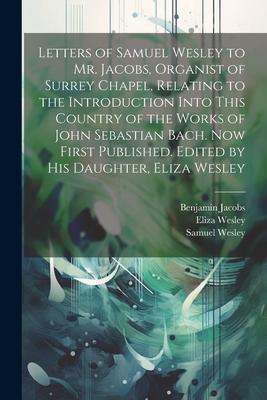 Letters of Samuel Wesley to Mr. Jacobs Organist of Surrey Chapel Relating to the Introduction Into This Country of the Works of John Sebastian Bach.