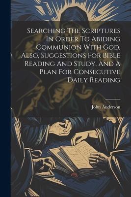 Searching The Scriptures In Order To Abiding Communion With God Also Suggestions For Bible Reading And Study And A Plan For Consecutive Daily Readi