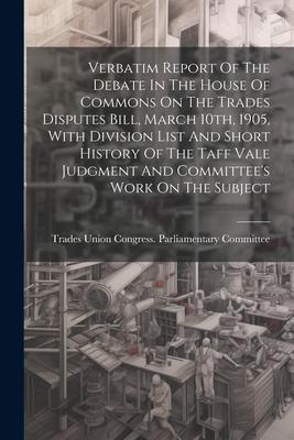 Verbatim Report Of The Debate In The House Of Commons On The Trades Disputes Bill March 10th 1905 With Division List And Short History Of The Taff