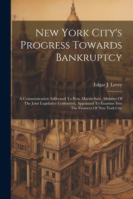 New York City‘s Progress Towards Bankruptcy: A Communication Addressed To Hon. Martin Saxe Member Of The Joint Legislative Committee Appointed To Ex