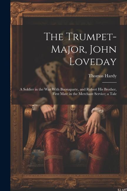 The Trumpet-Major John Loveday: A Soldier in the War With Buonaparte and Robert His Brother First Mate in the Merchant Service; a Tale