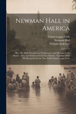 Newman Hall in America: Rev. Dr. Hall‘s Lectures on Temperance and Missions to the Masses: Also an Oration on Christian Liberty: Together Wit