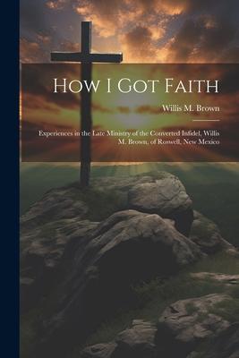 How I Got Faith: Experiences in the Late Ministry of the Converted Infidel Willis M. Brown of Roswell New Mexico