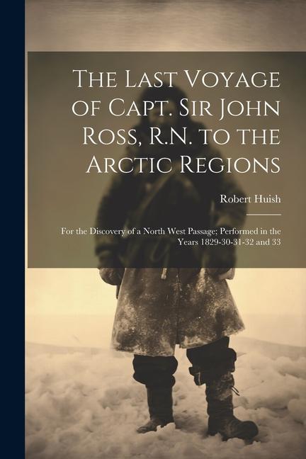 The Last Voyage of Capt. Sir John Ross R.N. to the Arctic Regions: For the Discovery of a North West Passage; Performed in the Years 1829-30-31-32 an