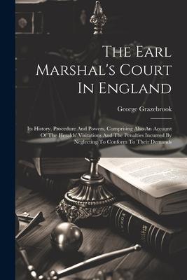 The Earl Marshal‘s Court In England: Its History Procedure And Powers Comprising Also An Account Of The Heralds‘ Visitations And The Penalties Incur