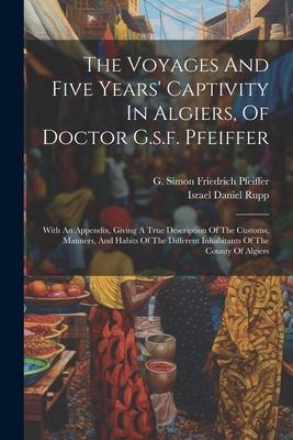 The Voyages And Five Years‘ Captivity In Algiers Of Doctor G.s.f. Pfeiffer: With An Appendix Giving A True Description Of The Customs Manners And