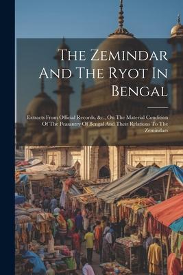 The Zemindar And The Ryot In Bengal: Extracts From Official Records &c. On The Material Condition Of The Peasantry Of Bengal And Their Relations To