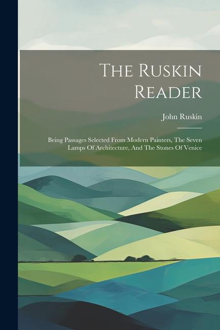 The Ruskin Reader: Being Passages Selected From Modern Painters The Seven Lamps Of Architecture And The Stones Of Venice