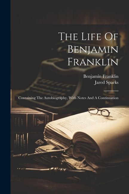 The Life Of Benjamin Franklin: Containing The Autobiography With Notes And A Continuation