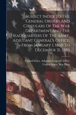 Subject Index To The General Orders And Circulars Of The War Department And The Headquarters Of The Army Adjutant General‘s Office From January 1 1