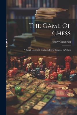 The Game Of Chess: A Work ed Exclusively For Novices In Chess