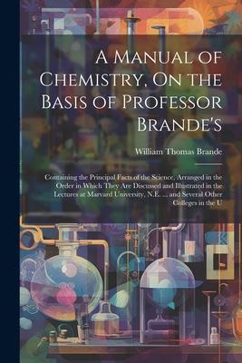 A Manual of Chemistry On the Basis of Professor Brande‘s: Containing the Principal Facts of the Science Arranged in the Order in Which They Are Disc