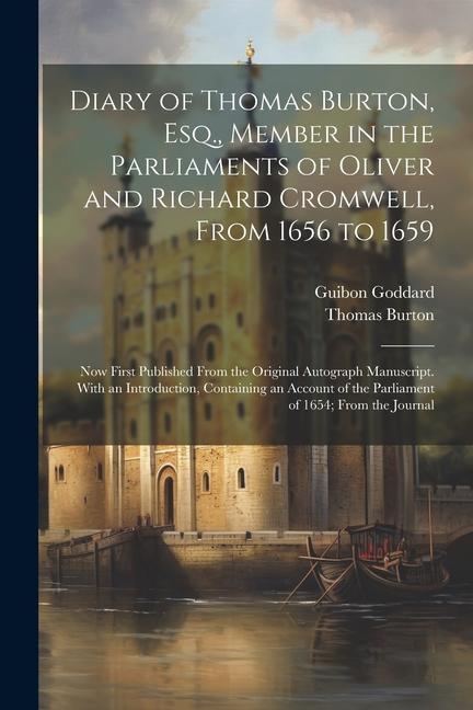 Diary of Thomas Burton Esq. Member in the Parliaments of Oliver and Richard Cromwell From 1656 to 1659: Now First Published From the Original Autog
