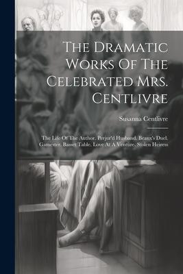 The Dramatic Works Of The Celebrated Mrs. Centlivre: The Life Of The Author. Perjur‘d Husband. Beaux‘s Duel. Gamester. Basset Table. Love At A Venture