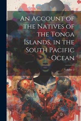 An Account of the Natives of the Tonga Islands in the South Pacific Ocean; Volume 2