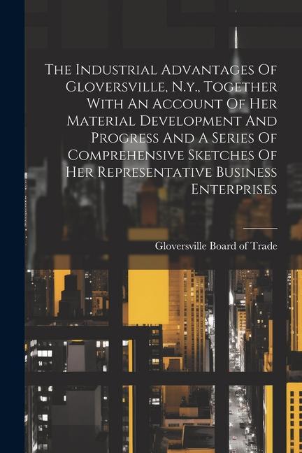 The Industrial Advantages Of Gloversville N.y. Together With An Account Of Her Material Development And Progress And A Series Of Comprehensive Sketc