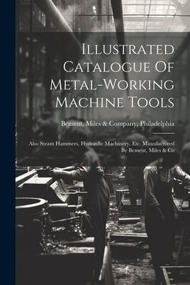 Illustrated Catalogue Of Metal-working Machine Tools: Also Steam Hammers Hydraulic Machinery Etc. Manufactured By Bement Miles & Co
