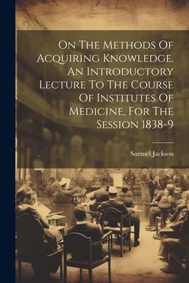 On The Methods Of Acquiring Knowledge. An Introductory Lecture To The Course Of Institutes Of Medicine For The Session 1838-9