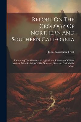 Report On The Geology Of Northern And Southern California: Embracing The Mineral And Agricultural Resources Of Those Sections With Statistics Of The
