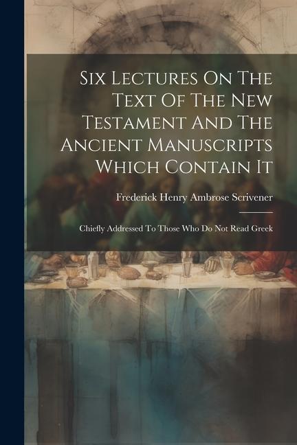 Six Lectures On The Text Of The New Testament And The Ancient Manuscripts Which Contain It: Chiefly Addressed To Those Who Do Not Read Greek