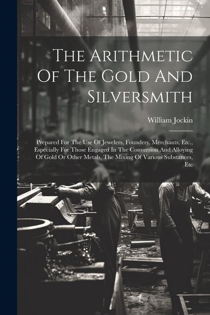 The Arithmetic Of The Gold And Silversmith: Prepared For The Use Of Jewelers Founders Merchants Etc. Especially For Those Engaged In The Conversio
