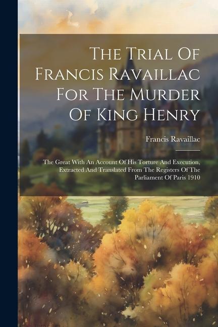 The Trial Of Francis Ravaillac For The Murder Of King Henry: The Great With An Account Of His Torture And Execution Extracted And Translated From The