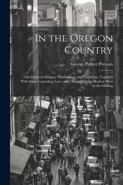 In the Oregon Country: Out-doors in Oregon Washington and California Together With Some Legendary Lore and Glimpses of the Modern West in
