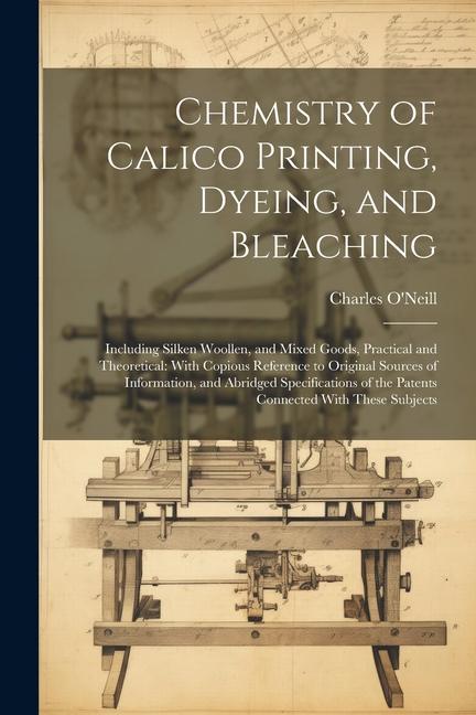 Chemistry of Calico Printing Dyeing and Bleaching: Including Silken Woollen and Mixed Goods Practical and Theoretical: With Copious Reference to O