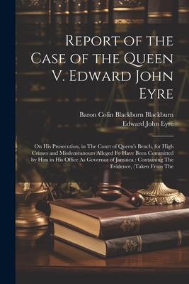 Report of the Case of the Queen V. Edward John Eyre: On His Prosecution in The Court of Queen‘s Bench for High Crimes and Misdemeanours Alleged Fo H