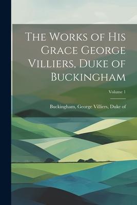 The Works of His Grace George Villiers Duke of Buckingham; Volume 1