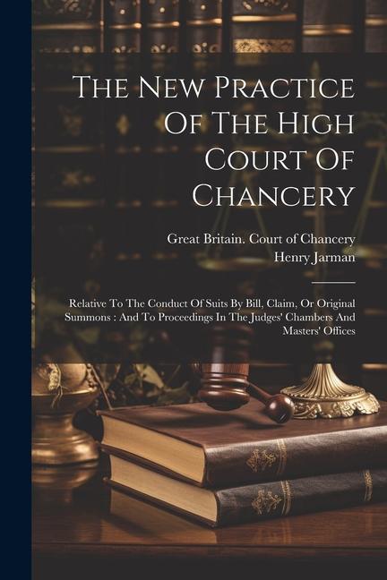 The New Practice Of The High Court Of Chancery: Relative To The Conduct Of Suits By Bill Claim Or Original Summons: And To Proceedings In The Judges
