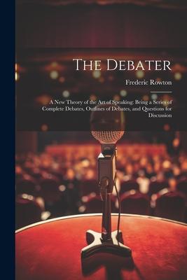 The Debater: A New Theory of the Art of Speaking: Being a Series of Complete Debates Outlines of Debates and Questions for Discus - Frederic Rowton