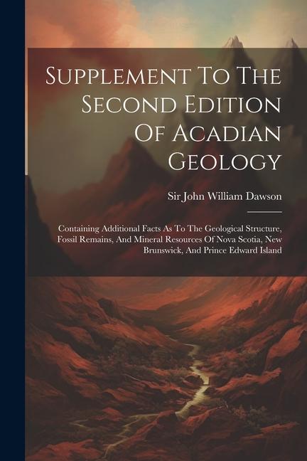 Supplement To The Second Edition Of Acadian Geology: Containing Additional Facts As To The Geological Structure Fossil Remains And Mineral Resources