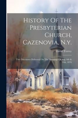 History Of The Presbyterian Church Cazenovia N.y.: Two Discourses Delivered On The Mornings Of Aug. 6th & 13th 1876