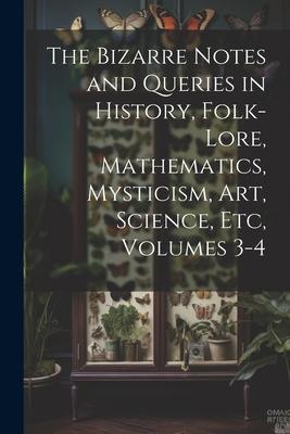 The Bizarre Notes and Queries in History Folk-Lore Mathematics Mysticism Art Science Etc Volumes 3-4