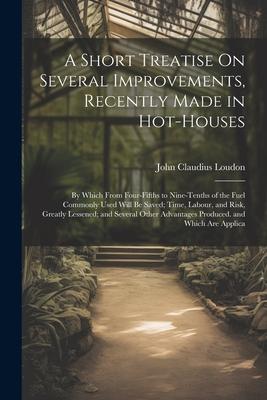 A Short Treatise On Several Improvements Recently Made in Hot-Houses: By Which From Four-Fifths to Nine-Tenths of the Fuel Commonly Used Will Be Save