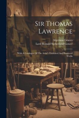 Sir Thomas Lawrence: With A Catalogue Of The Artist‘s Exhibited And Engraved Works