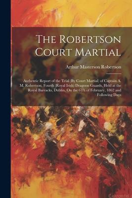 The Robertson Court Martial: Authentic Report of the Trial (By Court Martial) of Captain A. M. Robertson Fourth (Royal Irish) Dragoon Guards Held