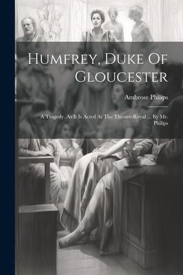 Humfrey Duke Of Gloucester: A Tragedy. As It Is Acted At The Theatre-royal ... By Mr. Philips