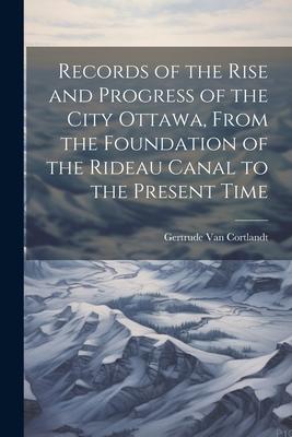 Records of the Rise and Progress of the City Ottawa From the Foundation of the Rideau Canal to the Present Time