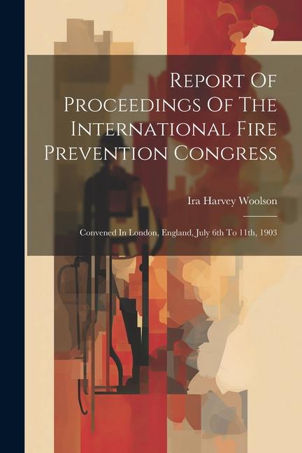 Report Of Proceedings Of The International Fire Prevention Congress: Convened In London England July 6th To 11th 1903
