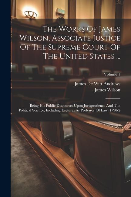The Works Of James Wilson Associate Justice Of The Supreme Court Of The United States ...: Being His Public Discourses Upon Jurisprudence And The Pol