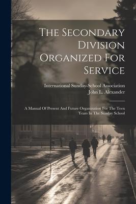 The Secondary Division Organized For Service: A Manual Of Present And Future Organization For The Teen Years In The Sunday School