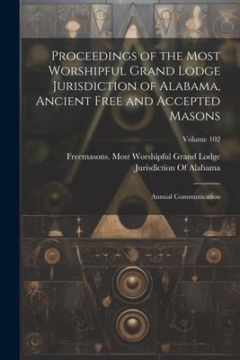 Proceedings of the Most Worshipful Grand Lodge Jurisdiction of Alabama Ancient Free and Accepted Masons: Annual Communication; Volume 102