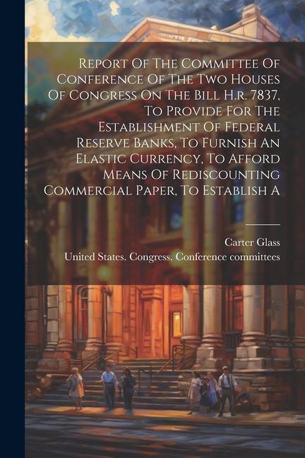 Report Of The Committee Of Conference Of The Two Houses Of Congress On The Bill H.r. 7837 To Provide For The Establishment Of Federal Reserve Banks