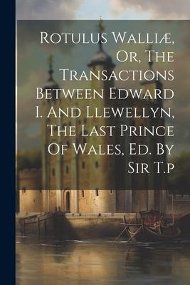 Rotulus Walliæ Or The Transactions Between Edward I. And Llewellyn The Last Prince Of Wales Ed. By Sir T.p