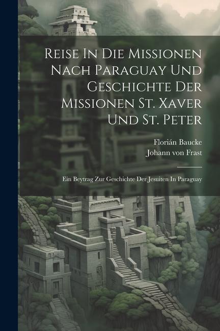 Reise In Die Missionen Nach Paraguay Und Geschichte Der Missionen St. Xaver Und St. Peter: Ein Beytrag Zur Geschichte Der Jesuiten In Paraguay