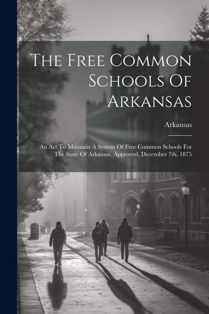 The Free Common Schools Of Arkansas: An Act To Maintain A System Of Free Common Schools For The State Of Arkansas. Approved December 7th 1875